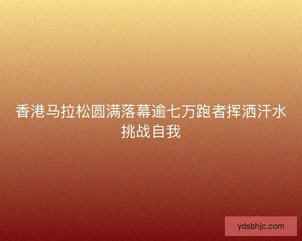 香港马拉松圆满落幕逾七万跑者挥洒汗水挑战自我