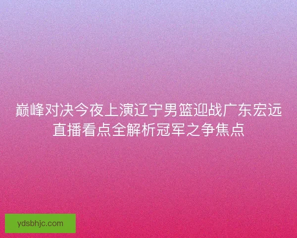 巅峰对决今夜上演辽宁男篮迎战广东宏远直播看点全解析冠军之争焦点